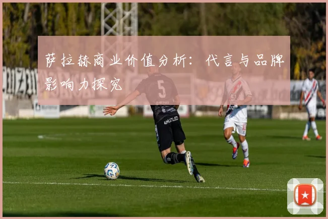 萨拉赫商业价值分析：代言与品牌影响力探究