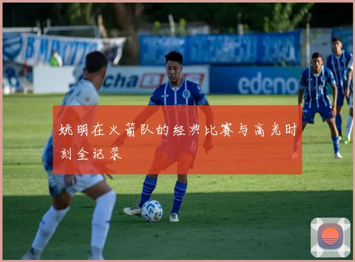 姚明在火箭队的经典比赛与高光时刻全记录