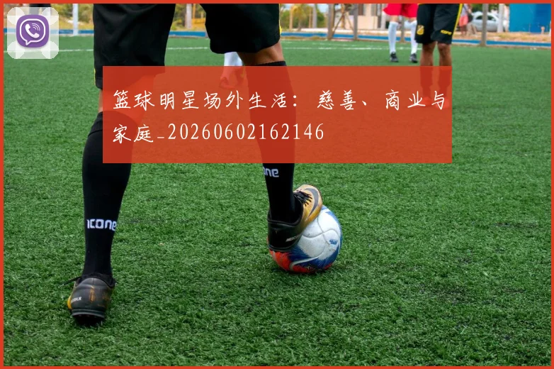 篮球明星场外生活：慈善、商业与家庭_20260602162146