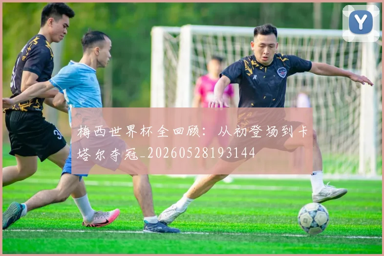梅西世界杯全回顾：从初登场到卡塔尔夺冠_20260528193144