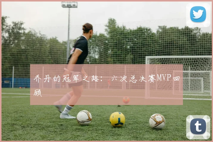乔丹的冠军之路：六次总决赛MVP回顾
