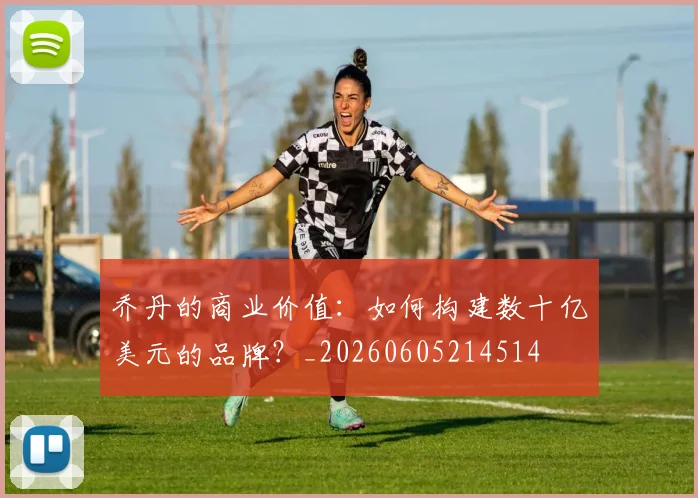 乔丹的商业价值：如何构建数十亿美元的品牌？_20260605214514