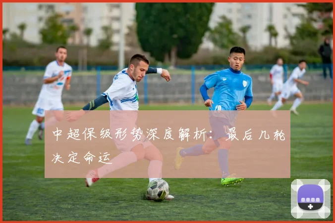 中超保级形势深度解析:最后几轮决定命运