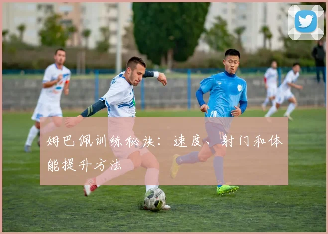 姆巴佩训练秘诀：速度、射门和体能提升方法
