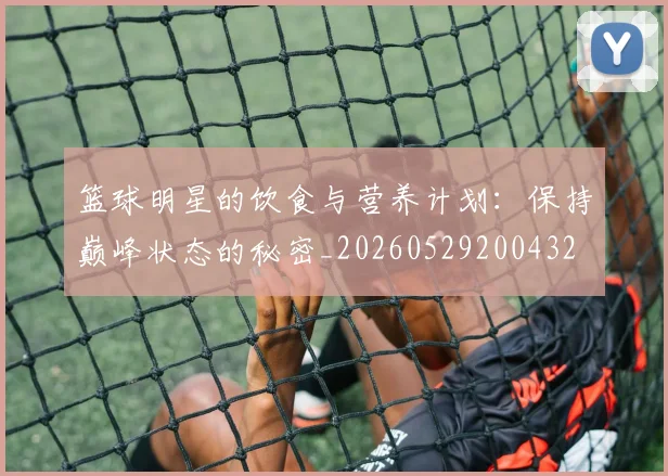 篮球明星的饮食与营养计划：保持巅峰状态的秘密_20260529200432
