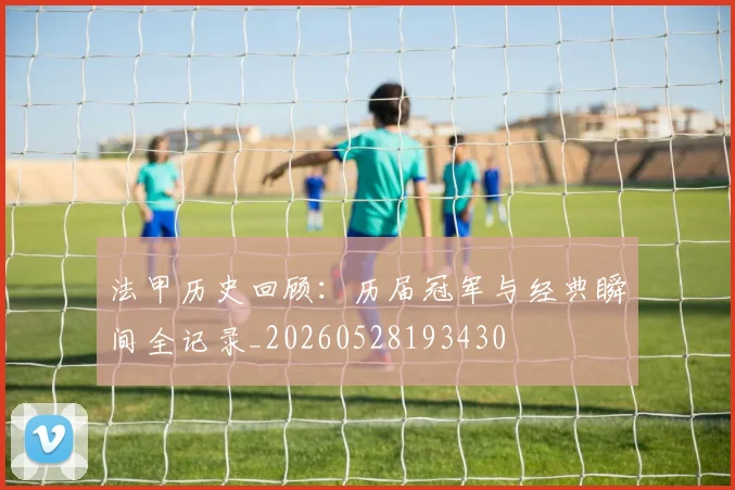 法甲历史回顾：历届冠军与经典瞬间全记录_20260528193430