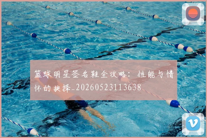 篮球明星签名鞋全攻略:性能与情怀的抉择_20260523113638