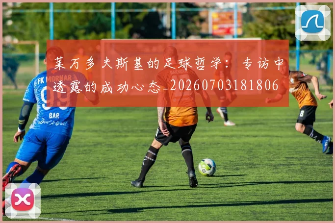 莱万多夫斯基的足球哲学:专访中透露的成功心态_20260703181806